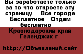 Вы заработаете только за то что откроете эту страницу. - Все города Бесплатное » Отдам бесплатно   . Краснодарский край,Геленджик г.